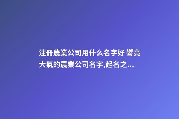 注冊農業公司用什么名字好 響亮大氣的農業公司名字,起名之家